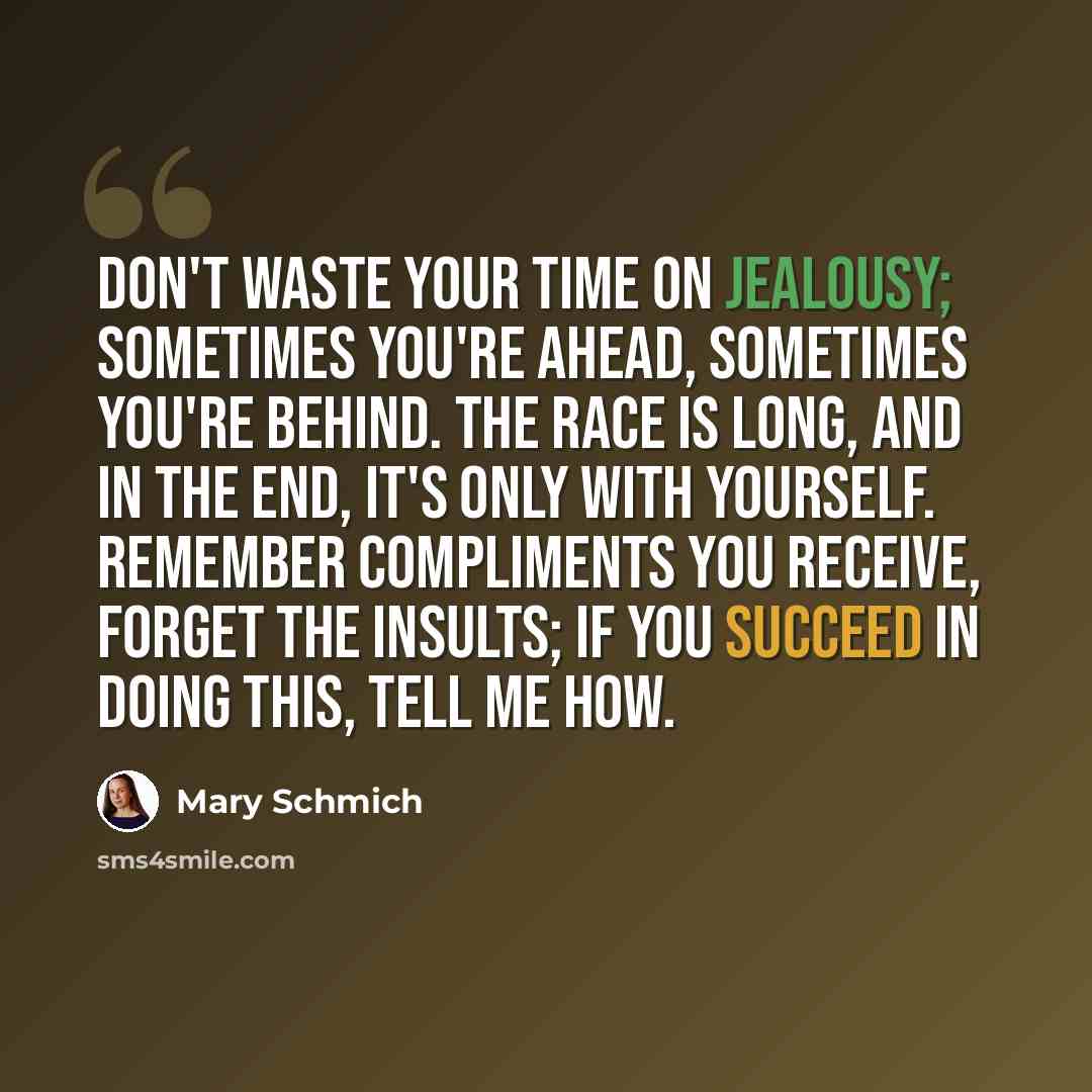 “Don't waste your time on jealousy; sometimes you're ahead, sometimes you're behind. The race is long, and in the end, it's only with yourself. Remember compliments you receive, forget the insults; if you succeed in doing this, tell me how.” quote by Mary Schmich