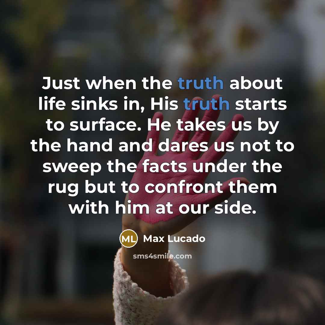 “Just when the truth about life sinks in, His truth starts to surface. He takes us by the hand and dares us not to sweep the facts under the rug but to confront them with him at our side.” quote by Max Lucado