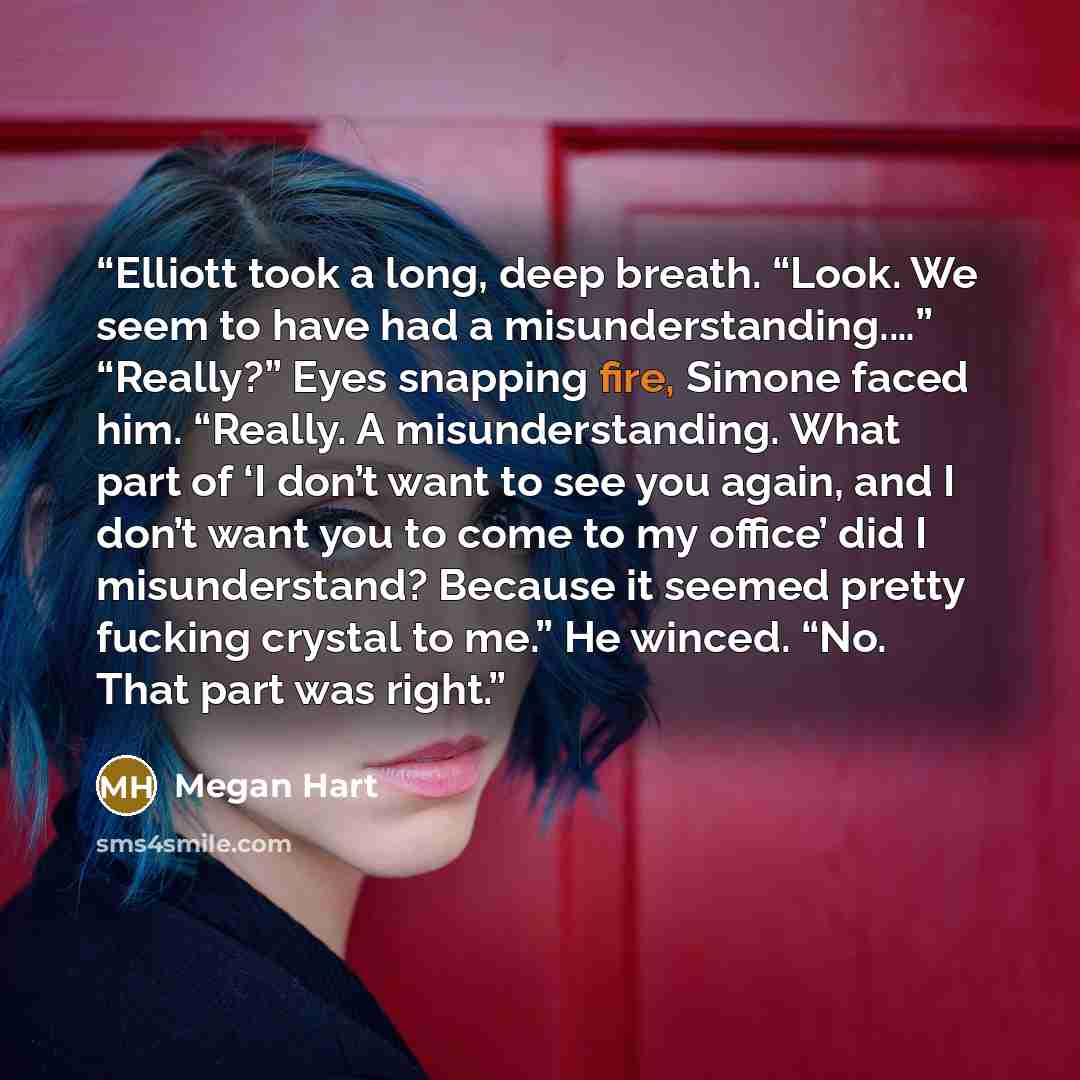 “Elliott took a long, deep breath. “Look. We seem to have had a misunderstanding.…” “Really?” Eyes snapping fire, Simone faced him. “Really. A misunderstanding. What part of ‘I don’t want to see you again, and I don’t want you to come to my office’ did I misunderstand? Because it seemed pretty…” quote by Megan Hart