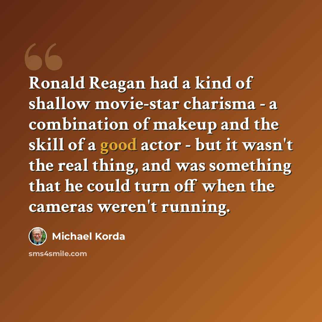 “Ronald Reagan had a kind of shallow movie-star charisma - a combination of makeup and the skill of a good actor - but it wasn't the real thing, and was something that he could turn off when the cameras weren't running.” quote by Michael Korda