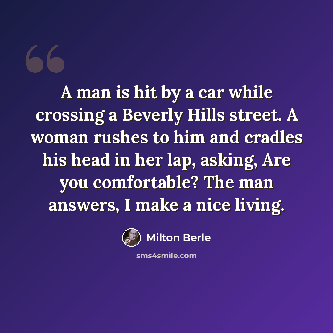 “A man is hit by a car while crossing a Beverly Hills street. A woman rushes to him and cradles his head in her lap, asking, Are you comfortable? The man answers, I make a nice living.” quote by Milton Berle