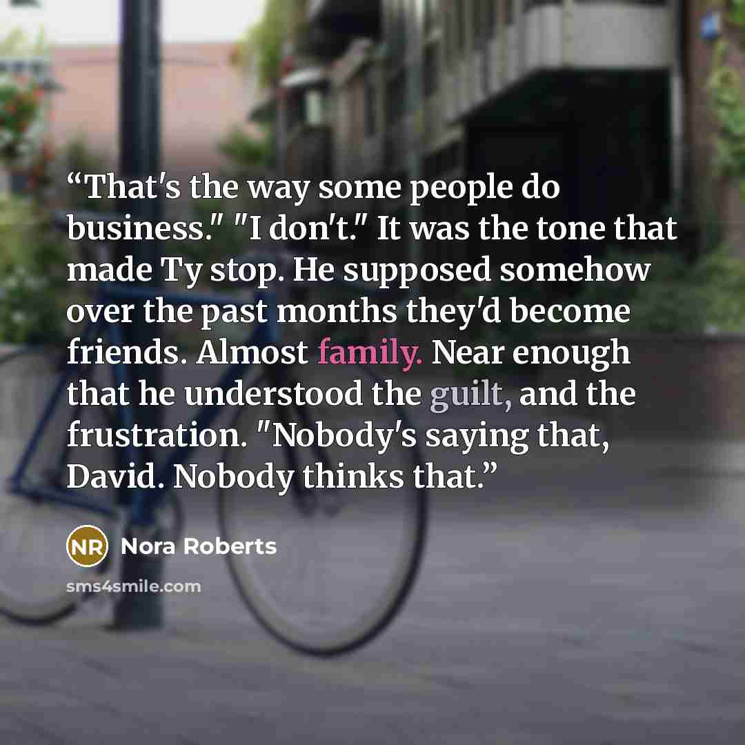 “That's the way some people do business." "I don't." It was the tone that made Ty stop. He supposed somehow over the past months they'd become friends. Almost family. Near enough that he understood the guilt, and the frustration. "Nobody's saying that, David. Nobody thinks that.” quote by Nora Roberts