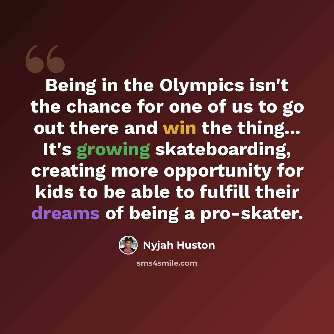 “Being in the Olympics isn't the chance for one of us to go out there and win the thing... It's growing skateboarding, creating more opportunity for kids to be able to fulfill their dreams of being a pro-skater.” quote by Nyjah Huston