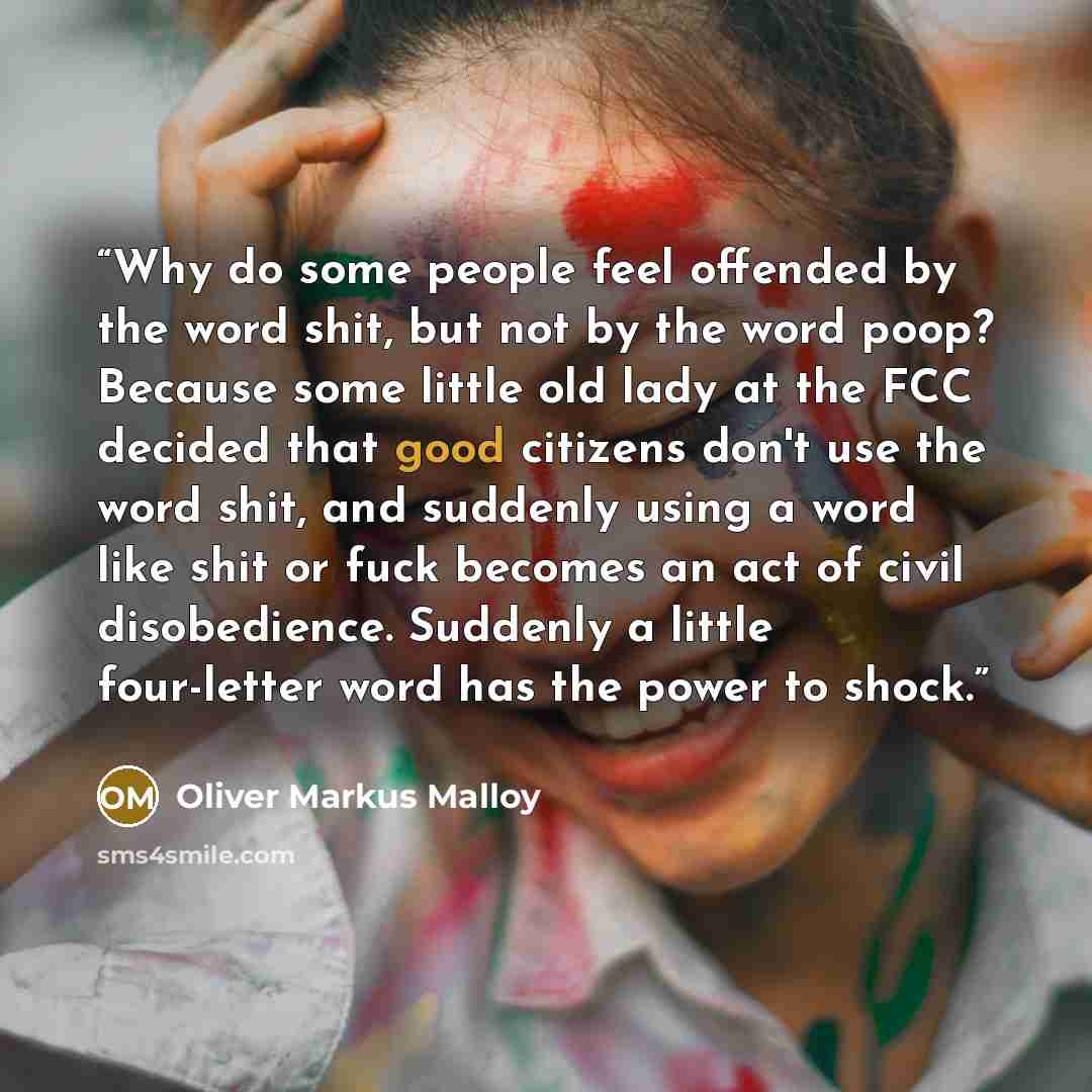“Why do some people feel offended by the word shit, but not by the word poop? Because some little old lady at the FCC decided that good citizens don't use the word shit, and suddenly using a word like shit or fuck becomes an act of civil disobedience. Suddenly a little four-letter word has the…” quote by Oliver Markus Malloy