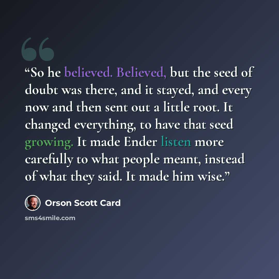 “So he believed. Believed, but the seed of doubt was there, and it stayed, and every now and then sent out a little root. It changed everything, to have that seed growing. It made Ender listen more carefully to what people meant, instead of what they said. It made him wise.” quote by Orson Scott Card