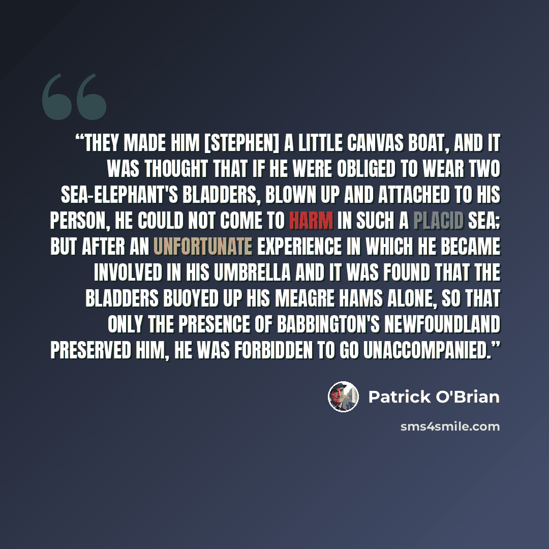 “They made him [Stephen] a little canvas boat, and it was thought that if he were obliged to wear two sea-elephant's bladders, blown up and attached to his person, he could not come to harm in such a placid sea; but after an unfortunate experience in which he became involved in his umbrella and it…” quote by Patrick O'Brian