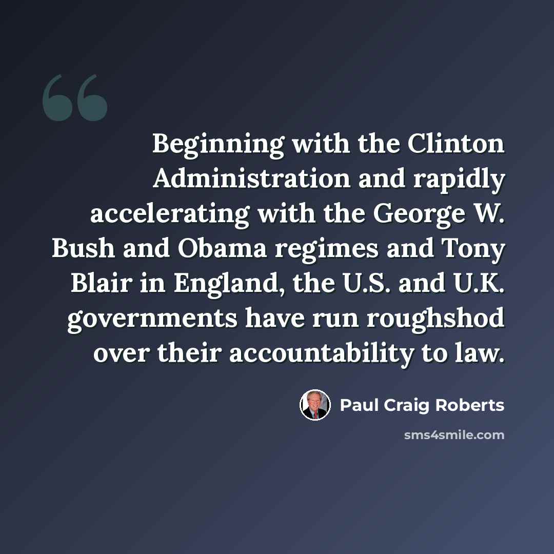 “Beginning with the Clinton Administration and rapidly accelerating with the George W. Bush and Obama regimes and Tony Blair in England, the U.S. and U.K. governments have run roughshod over their accountability to law.” quote by Paul Craig Roberts