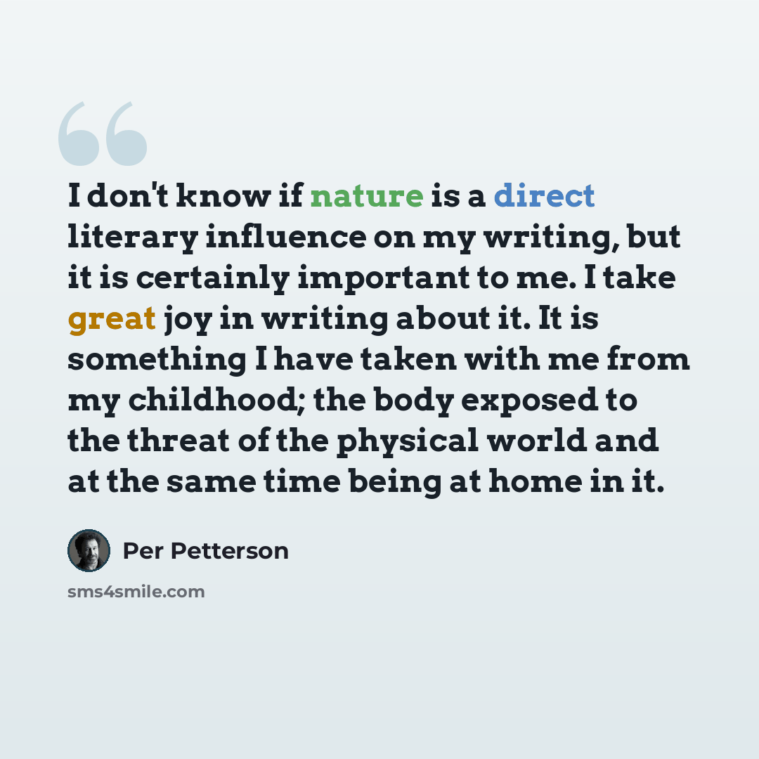 “I don't know if nature is a direct literary influence on my writing, but it is certainly important to me. I take great joy in writing about it. It is something I have taken with me from my childhood; the body exposed to the threat of the physical world and at the same time being at home in it.” quote by Per Petterson