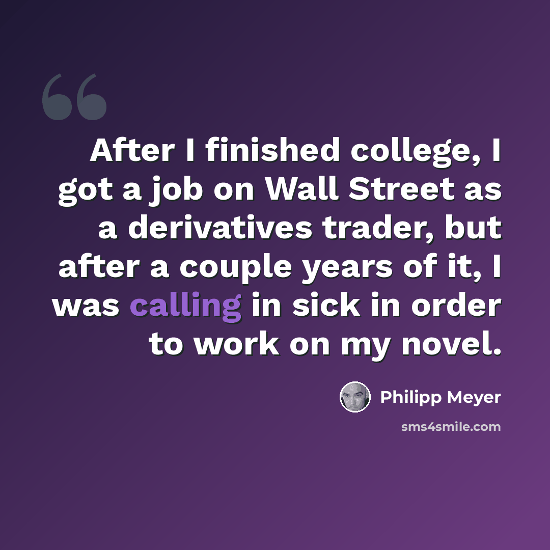 “After I finished college, I got a job on Wall Street as a derivatives trader, but after a couple years of it, I was calling in sick in order to work on my novel.” quote by Philipp Meyer