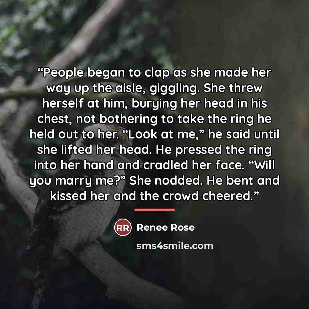 “People began to clap as she made her way up the aisle, giggling. She threw herself at him, burying her head in his chest, not bothering to take the ring he held out to her. “Look at me,” he said until she lifted her head. He pressed the ring into her hand and cradled her face. “Will you marry me?”…” quote by Renee Rose