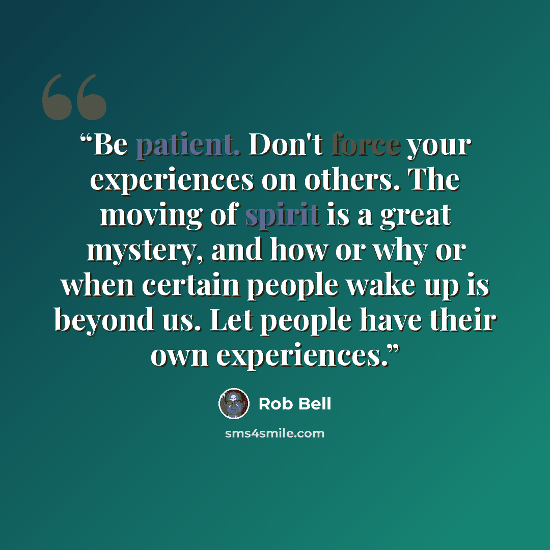 “Be patient. Don't force your experiences on others. The moving of spirit is a great mystery, and how or why or when certain people wake up is beyond us. Let people have their own experiences.” quote by Rob Bell