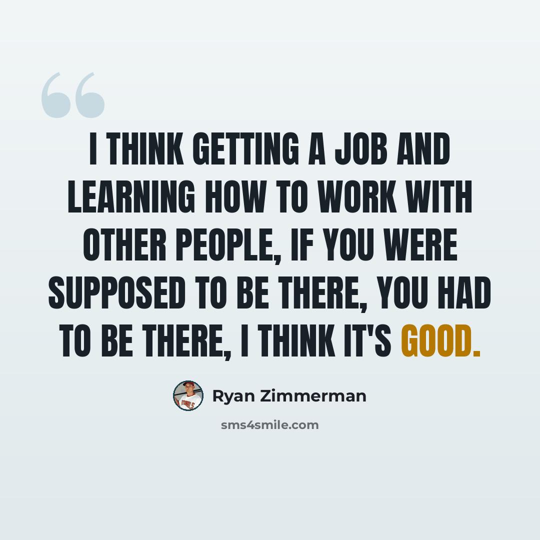 “I think getting a job and learning how to work with other people, if you were supposed to be there, you had to be there, I think it's good.” quote by Ryan Zimmerman