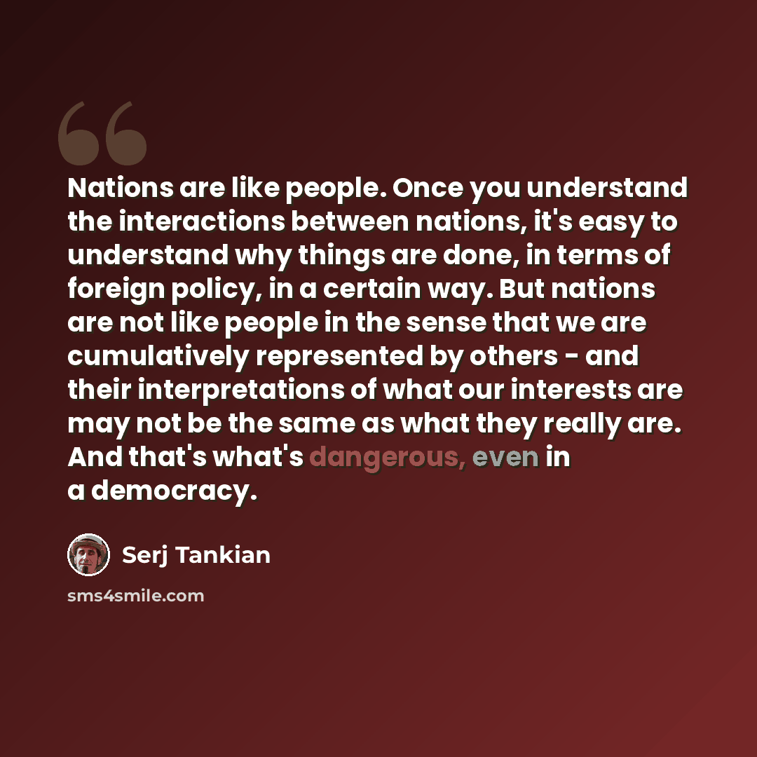 “Nations are like people. Once you understand the interactions between nations, it's easy to understand why things are done, in terms of foreign policy, in a certain way. But nations are not like people in the sense that we are cumulatively represented by others - and their interpretations of what…” quote by Serj Tankian
