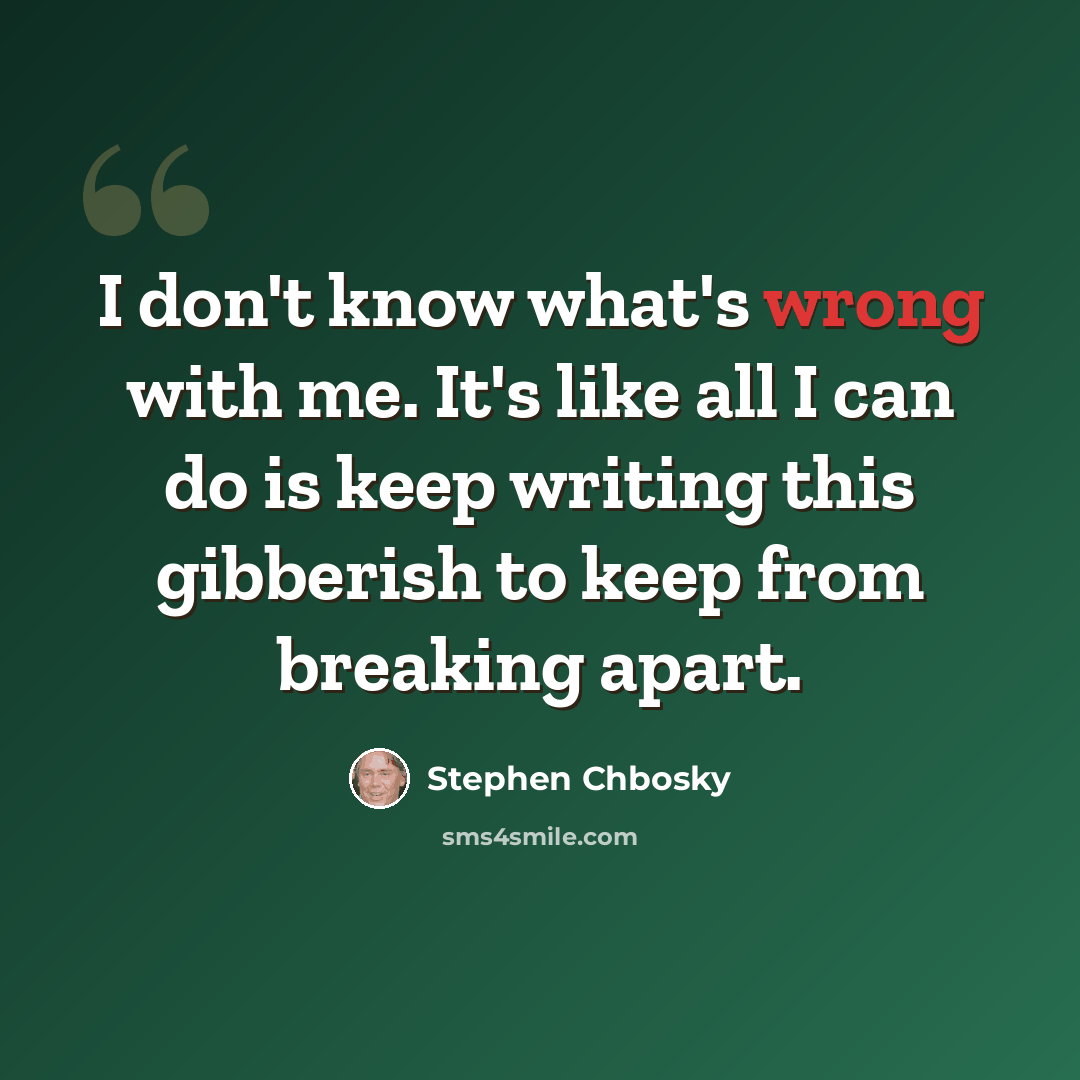 “I don't know what's wrong with me. It's like all I can do is keep writing this gibberish to keep from breaking apart.” quote by Stephen Chbosky