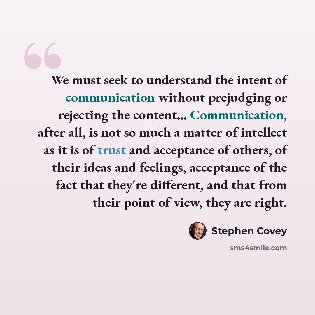 “We must seek to understand the intent of communication without prejudging or rejecting the content... Communication, after all, is not so much a matter of intellect as it is of trust and acceptance of others, of their ideas and feelings, acceptance of the fact that they're different, and that from…” quote by Stephen Covey