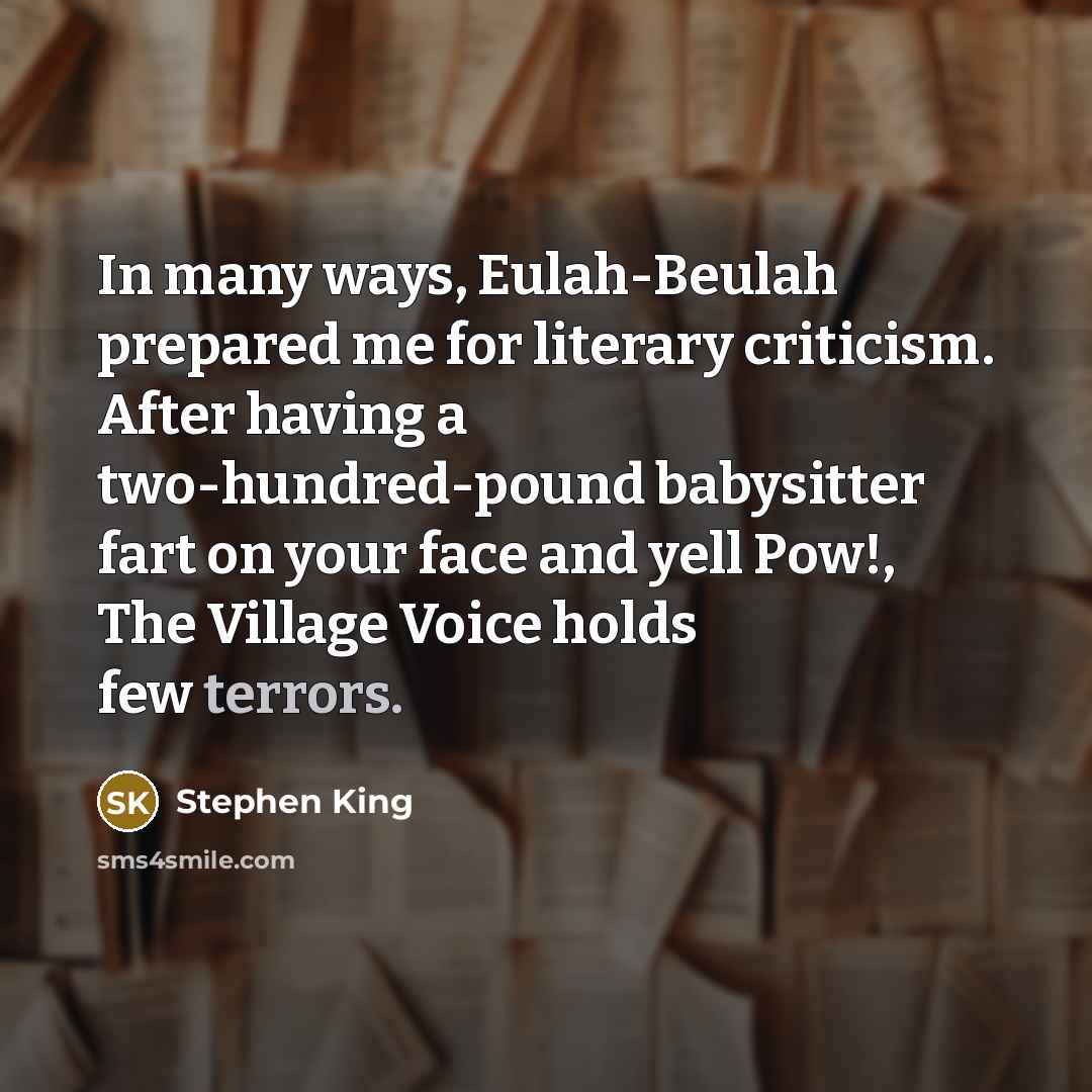 “In many ways, Eulah-Beulah prepared me for literary criticism. After having a two-hundred-pound babysitter fart on your face and yell Pow!, The Village Voice holds few terrors.” quote by Stephen King
