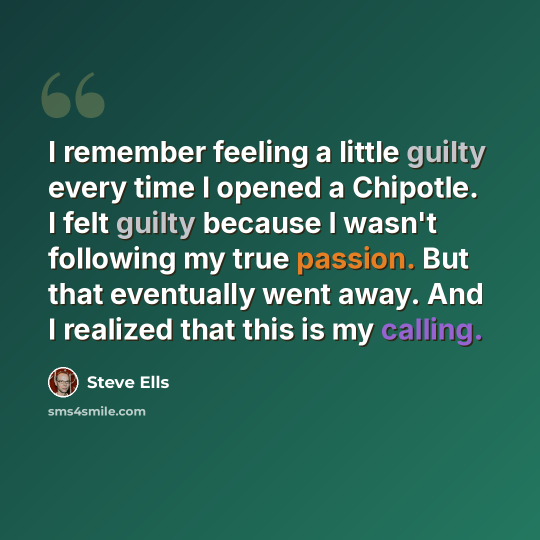 “I remember feeling a little guilty every time I opened a Chipotle. I felt guilty because I wasn't following my true passion. But that eventually went away. And I realized that this is my calling.” quote by Steve Ells