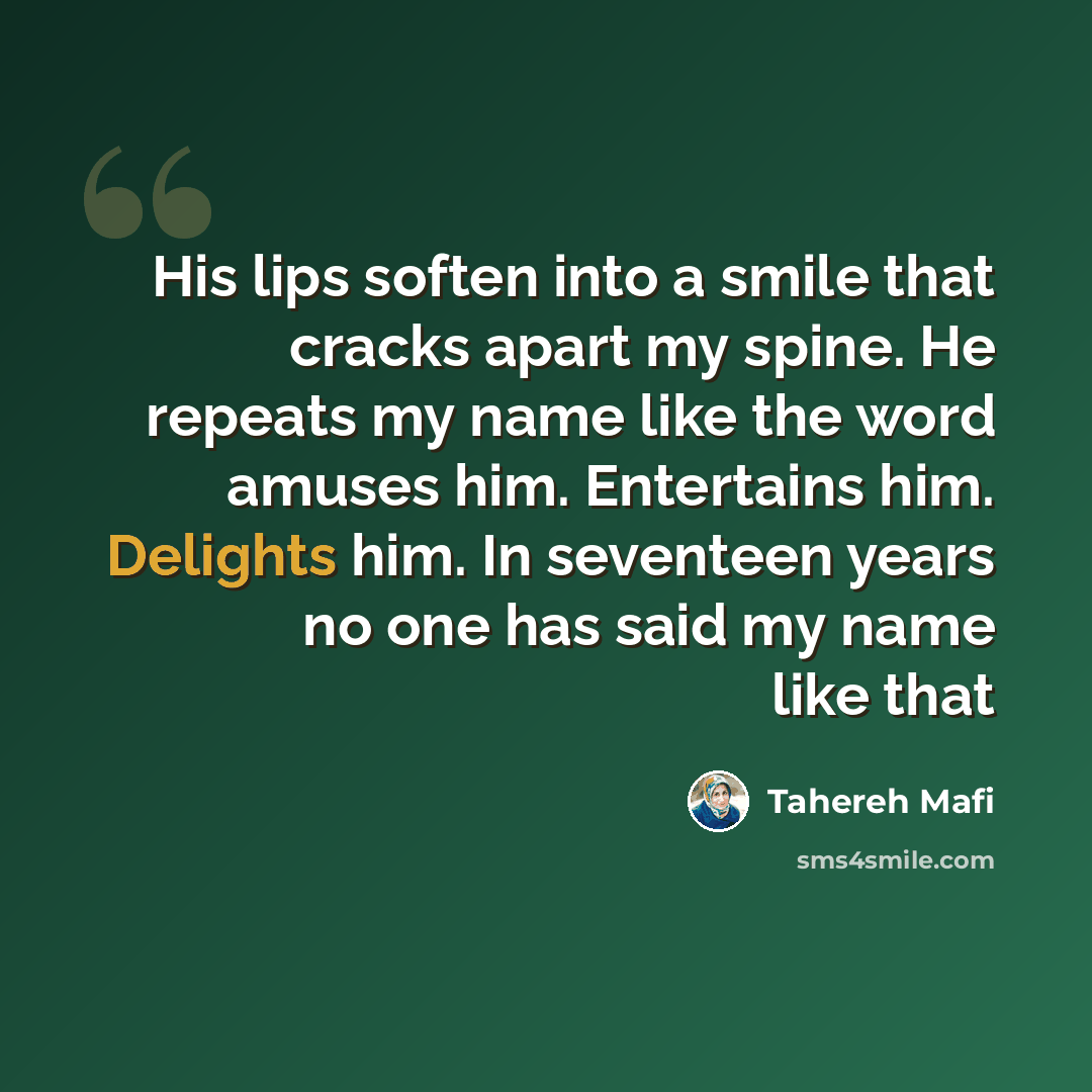 “His lips soften into a smile that cracks apart my spine. He repeats my name like the word amuses him. Entertains him. Delights him. In seventeen years no one has said my name like that” quote by Tahereh Mafi