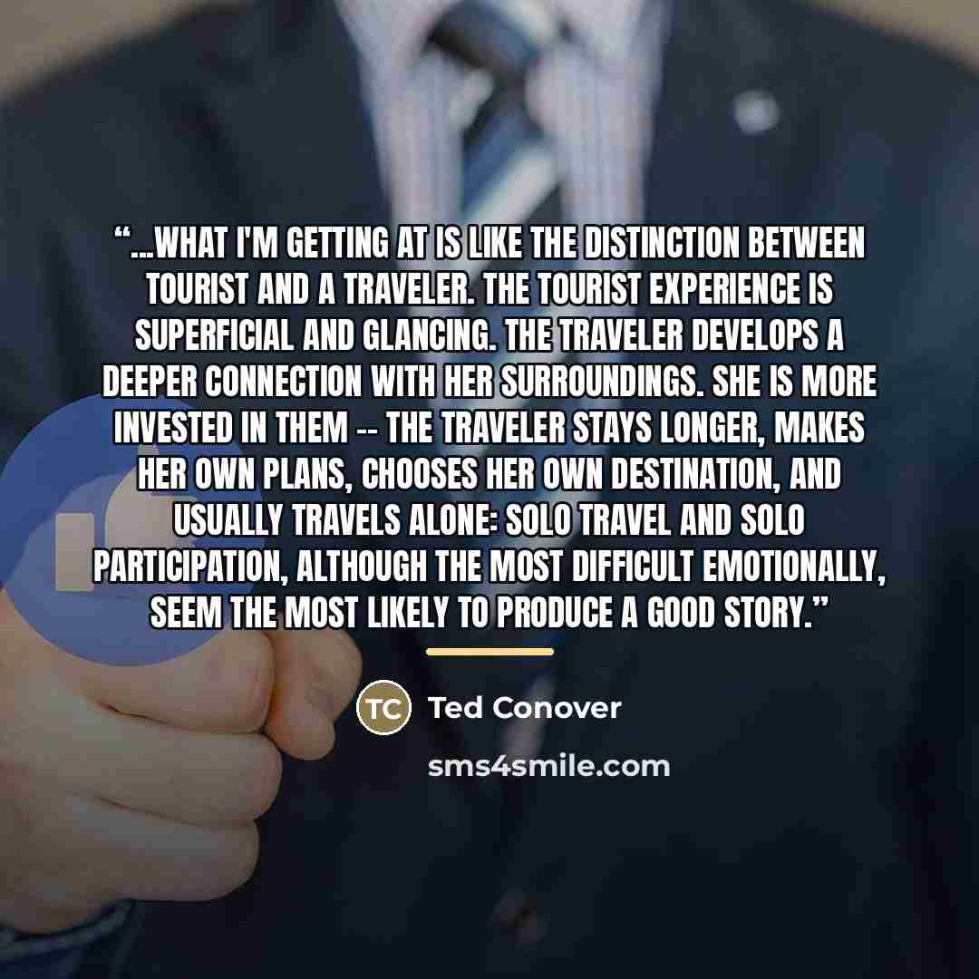 “...what I'm getting at is like the distinction between tourist and a traveler. The tourist experience is superficial and glancing. The traveler develops a deeper connection with her surroundings. She is more invested in them -- the traveler stays longer, makes her own plans, chooses her own…” quote by Ted Conover