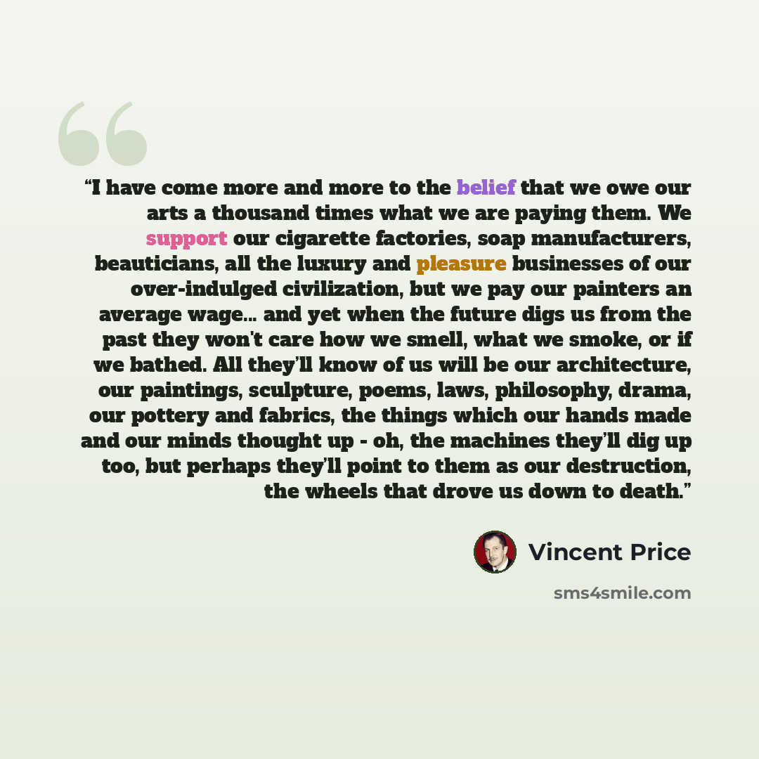 “I have come more and more to the belief that we owe our arts a thousand times what we are paying them. We support our cigarette factories, soap manufacturers, beauticians, all the luxury and pleasure businesses of our over-indulged civilization, but we pay our painters an average wage... and yet…” quote by Vincent Price