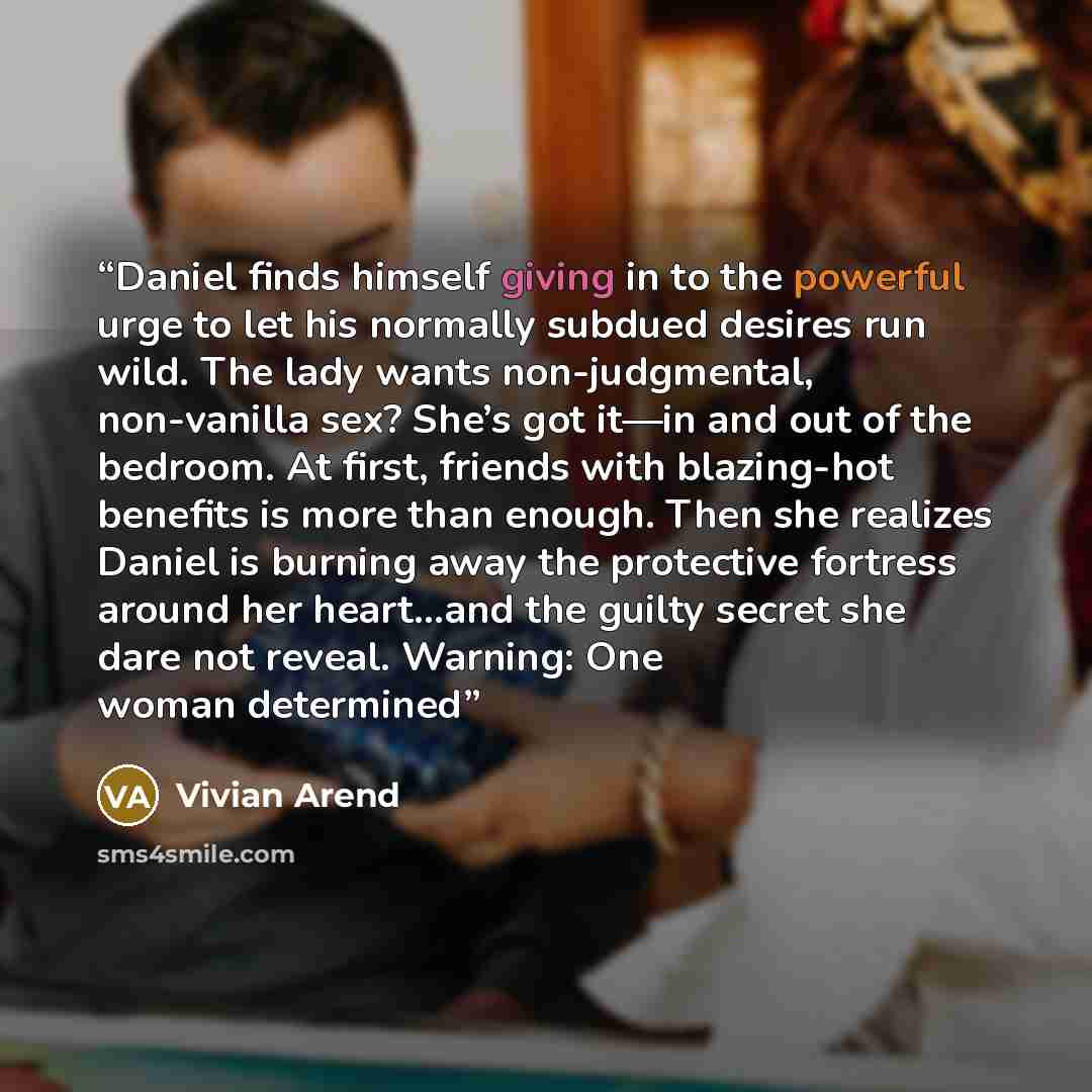 “Daniel finds himself giving in to the powerful urge to let his normally subdued desires run wild. The lady wants non-judgmental, non-vanilla sex? She’s got it—in and out of the bedroom. At first, friends with blazing-hot benefits is more than enough. Then she realizes Daniel is burning away the…” quote by Vivian Arend