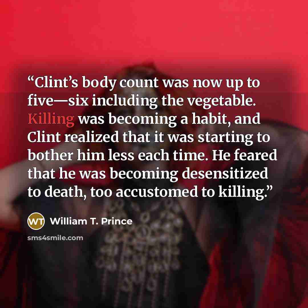 “Clint’s body count was now up to five—six including the vegetable. Killing was becoming a habit, and Clint realized that it was starting to bother him less each time. He feared that he was becoming desensitized to death, too accustomed to killing.” quote by William T. Prince