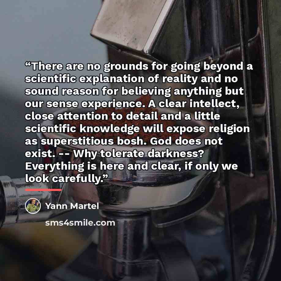“There are no grounds for going beyond a scientific explanation of reality and no sound reason for believing anything but our sense experience. A clear intellect, close attention to detail and a little scientific knowledge will expose religion as superstitious bosh. God does not exist. -- Why…” quote by Yann Martel