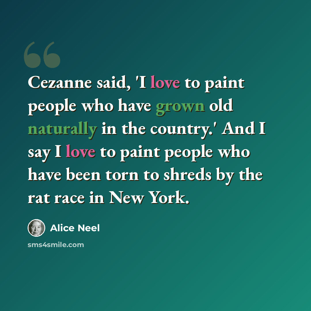 “Cezanne said, 'I love to paint people who have grown old naturally in the country.' And I say I love to paint people who have been torn to shreds by the rat race in New York.” quote by Alice Neel