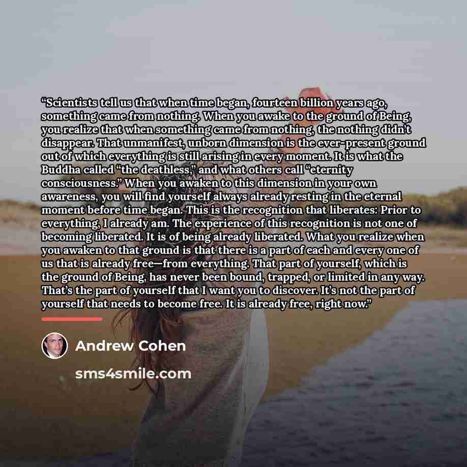 “Scientists tell us that when time began, fourteen billion years ago, something came from nothing. When you awake to the ground of Being, you realize that when something came from nothing, the nothing didn’t disappear. That unmanifest, unborn dimension is the ever-present ground out of which…” quote by Andrew Cohen