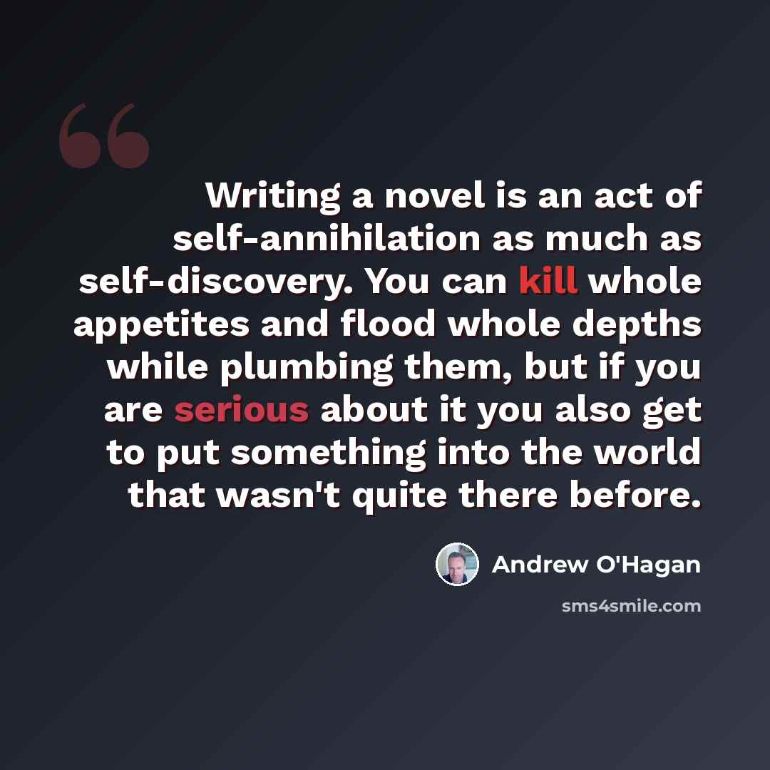 “Writing a novel is an act of self-annihilation as much as self-discovery. You can kill whole appetites and flood whole depths while plumbing them, but if you are serious about it you also get to put something into the world that wasn't quite there before.” quote by Andrew O'Hagan