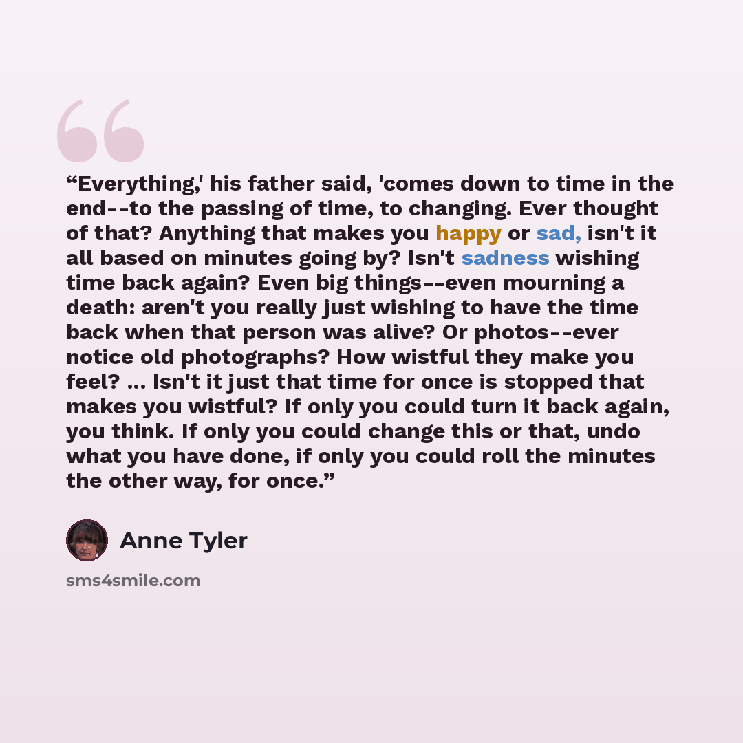 “Everything,' his father said, 'comes down to time in the end--to the passing of time, to changing. Ever thought of that? Anything that makes you happy or sad, isn't it all based on minutes going by? Isn't sadness wishing time back again? Even big things--even mourning a death: aren't you really…” quote by Anne Tyler