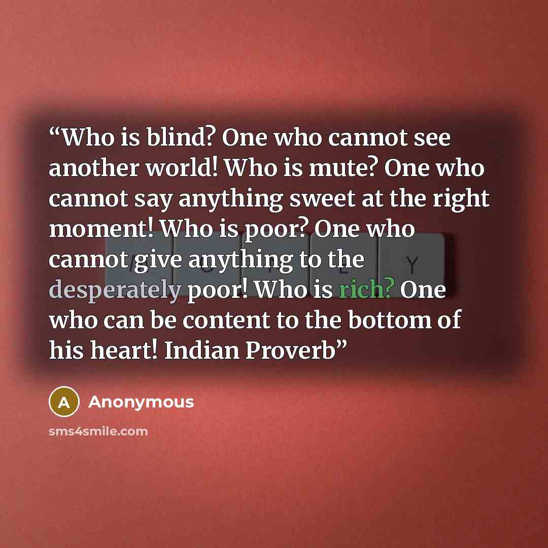 “Who is blind? One who cannot see another world! Who is mute? One who cannot say anything sweet at the right moment! Who is poor? One who cannot give anything to the desperately poor! Who is rich? One who can be content to the bottom of his heart! Indian Proverb” quote by Anonymous