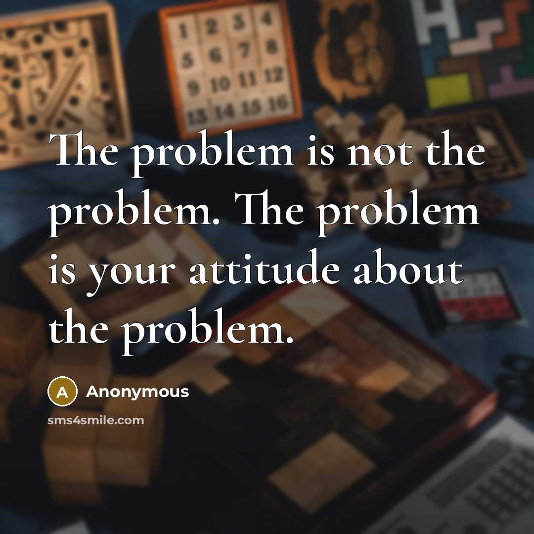 “The problem is not the problem. The problem is your attitude about the problem.” quote by Anonymous