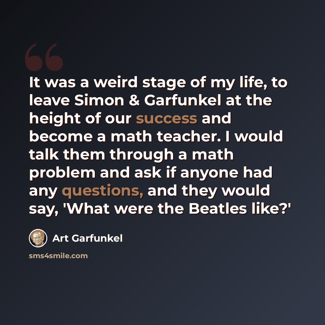 “It was a weird stage of my life, to leave Simon & Garfunkel at the height of our success and become a math teacher. I would talk them through a math problem and ask if anyone had any questions, and they would say, 'What were the Beatles like?'” quote by Art Garfunkel