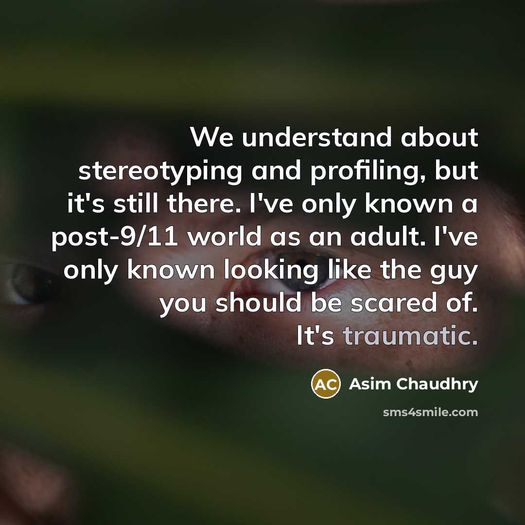 “We understand about stereotyping and profiling, but it's still there. I've only known a post-9/11 world as an adult. I've only known looking like the guy you should be scared of. It's traumatic.” quote by Asim Chaudhry