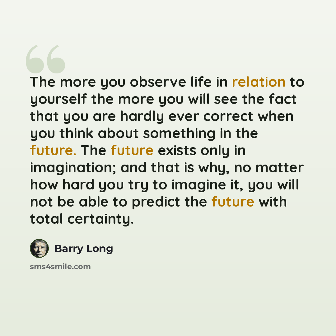 “The more you observe life in relation to yourself the more you will see the fact that you are hardly ever correct when you think about something in the future. The future exists only in imagination; and that is why, no matter how hard you try to imagine it, you will not be able to predict the…” quote by Barry Long