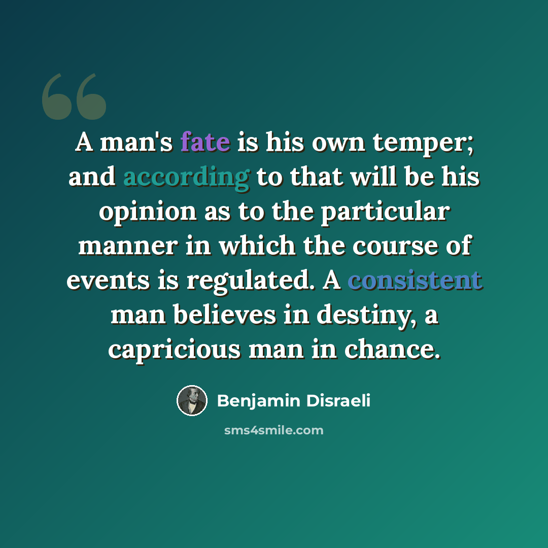 “A man's fate is his own temper; and according to that will be his opinion as to the particular manner in which the course of events is regulated. A consistent man believes in destiny, a capricious man in chance.” quote by Benjamin Disraeli