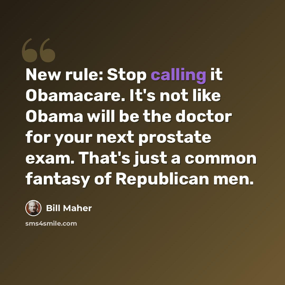 “New rule: Stop calling it Obamacare. It's not like Obama will be the doctor for your next prostate exam. That's just a common fantasy of Republican men.” quote by Bill Maher
