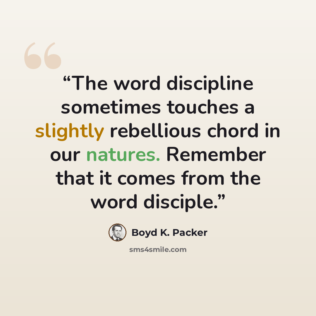 “The word discipline sometimes touches a slightly rebellious chord in our natures. Remember that it comes from the word disciple.” quote by Boyd K. Packer