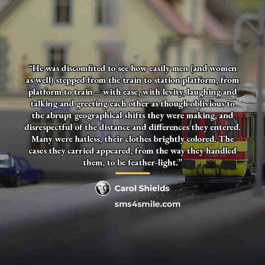 “He was discomfited to see how easily men (and women as well) stepped from the train to station platform, from platform to train – with ease, with levity, laughing and talking and greeting each other as though oblivious to the abrupt geographical shifts they were making, and disrespectful of the…” quote by Carol Shields