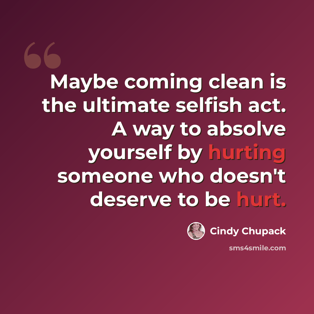 “Maybe coming clean is the ultimate selfish act. A way to absolve yourself by hurting someone who doesn't deserve to be hurt.” quote by Cindy Chupack