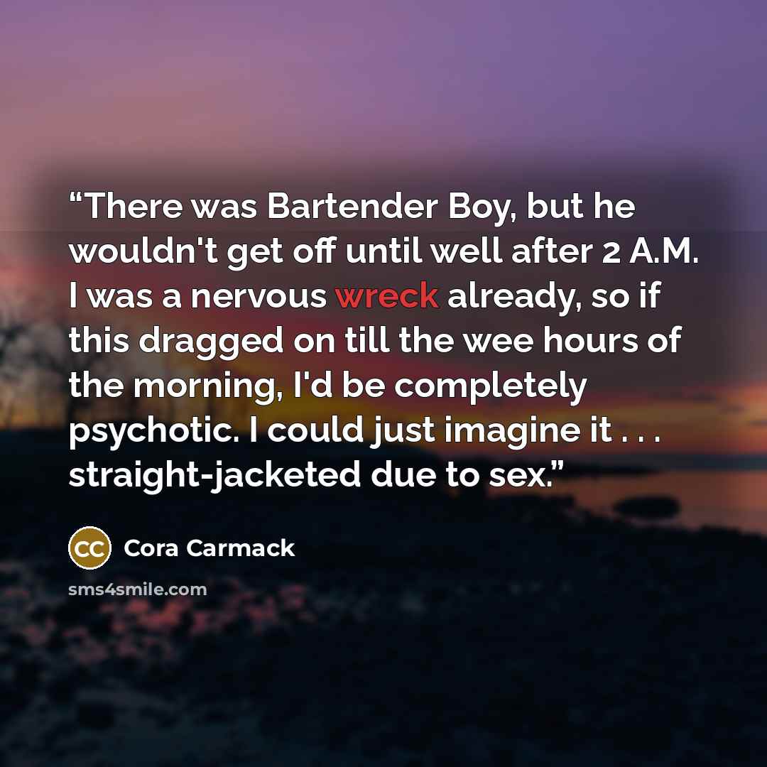 “There was Bartender Boy, but he wouldn't get off until well after 2 A.M. I was a nervous wreck already, so if this dragged on till the wee hours of the morning, I'd be completely psychotic. I could just imagine it . . . straight-jacketed due to sex.” quote by Cora Carmack