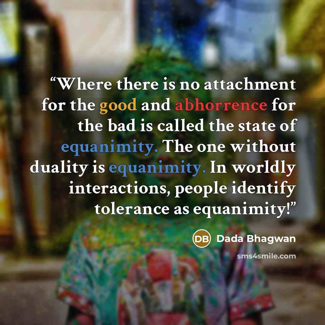 “Where there is no attachment for the good and abhorrence for the bad is called the state of equanimity. The one without duality is equanimity. In worldly interactions, people identify tolerance as equanimity!” quote by Dada Bhagwan