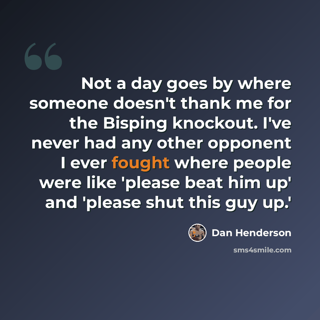 “Not a day goes by where someone doesn't thank me for the Bisping knockout. I've never had any other opponent I ever fought where people were like 'please beat him up' and 'please shut this guy up.'” quote by Dan Henderson
