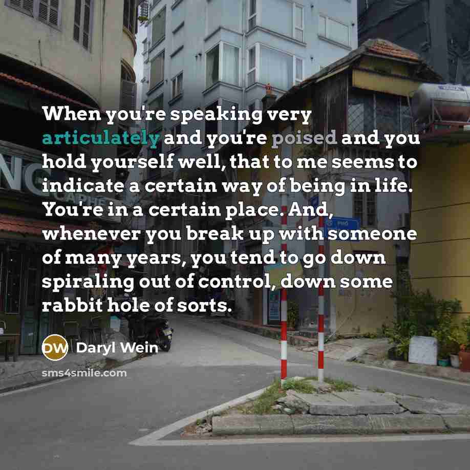 “When you're speaking very articulately and you're poised and you hold yourself well, that to me seems to indicate a certain way of being in life. You're in a certain place. And, whenever you break up with someone of many years, you tend to go down spiraling out of control, down some rabbit hole of…” quote by Daryl Wein