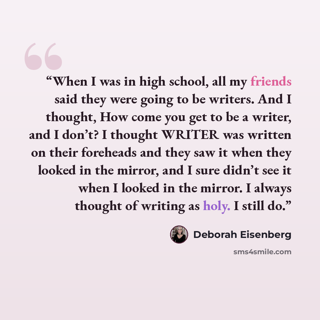 “When I was in high school, all my friends said they were going to be writers. And I thought, How come you get to be a writer, and I don’t? I thought WRITER was written on their foreheads and they saw it when they looked in the mirror, and I sure didn’t see it when I looked in the mirror. I always…” quote by Deborah Eisenberg
