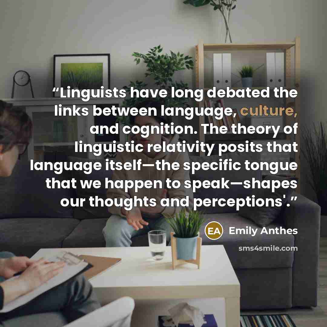 “Linguists have long debated the links between language, culture, and cognition. The theory of linguistic relativity posits that language itself—the specific tongue that we happen to speak—shapes our thoughts and perceptions'.” quote by Emily Anthes