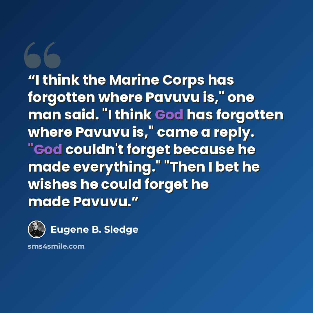 “I think the Marine Corps has forgotten where Pavuvu is," one man said. "I think God has forgotten where Pavuvu is," came a reply. "God couldn't forget because he made everything." "Then I bet he wishes he could forget he made Pavuvu.” quote by Eugene B. Sledge