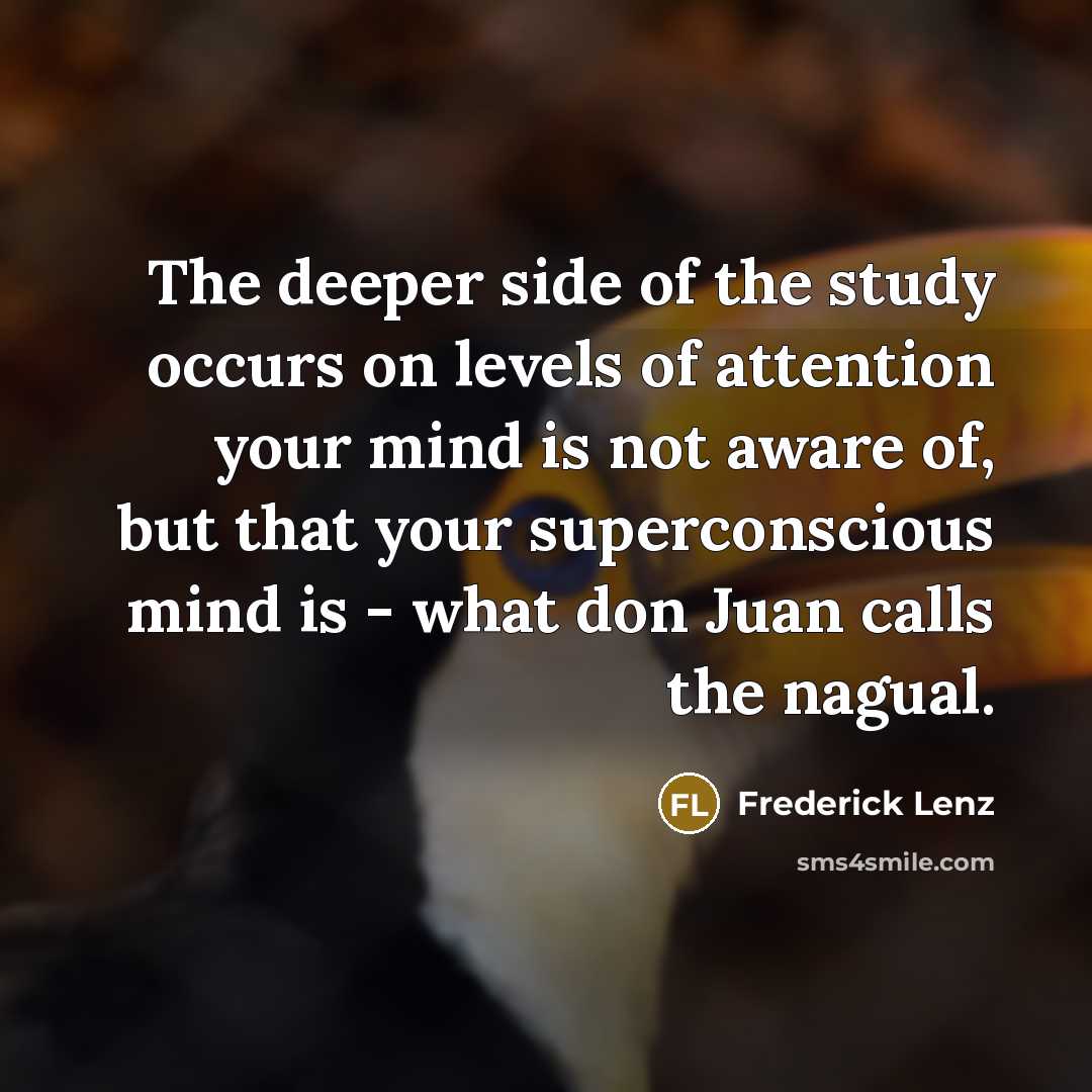 “The deeper side of the study occurs on levels of attention your mind is not aware of, but that your superconscious mind is - what don Juan calls the nagual.” quote by Frederick Lenz