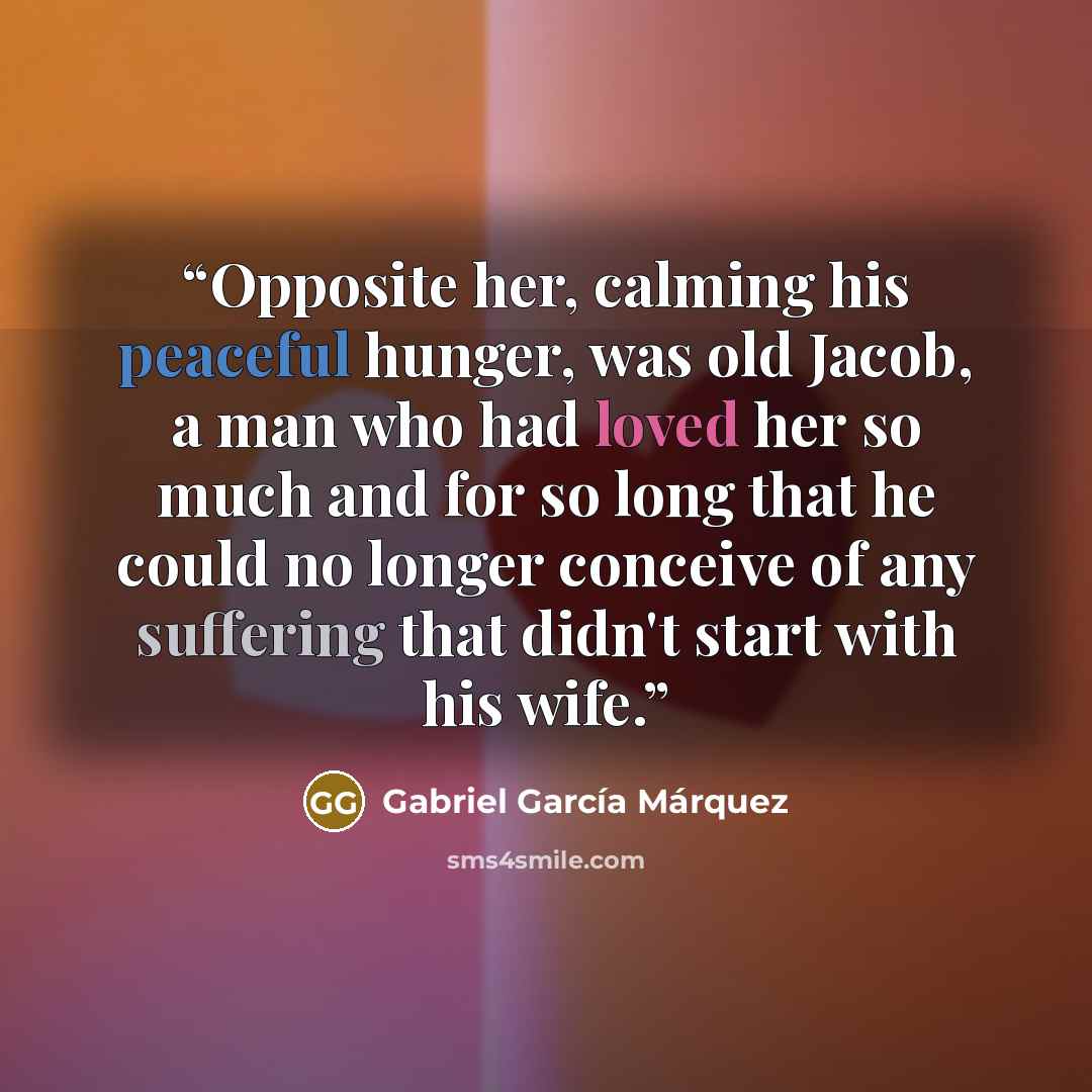 “Opposite her, calming his peaceful hunger, was old Jacob, a man who had loved her so much and for so long that he could no longer conceive of any suffering that didn't start with his wife.” quote by Gabriel García Márquez